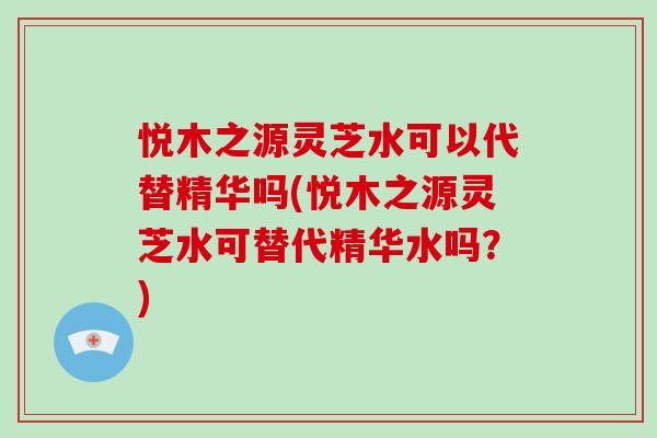 悦木之源灵芝水可以代替精华吗(悦木之源灵芝水可替代精华水吗?)-第1张图片-破壁灵芝孢子粉研究指南 悦木之源灵芝水可以代替精华吗(悦木之源灵芝水可替代精华水吗?)-第1张图片-破壁灵芝孢子粉研究指南