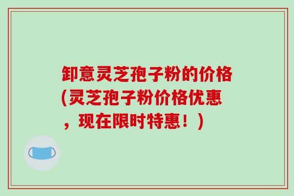 卸意灵芝孢子粉的价格(灵芝孢子粉价格优惠,现在限时特惠!)-第1张图片-破壁灵芝孢子粉研究指南 卸意灵芝孢子粉的价格(灵芝孢子粉价格优惠,现在限时特惠!)-第1张图片-破壁灵芝孢子粉研究指南