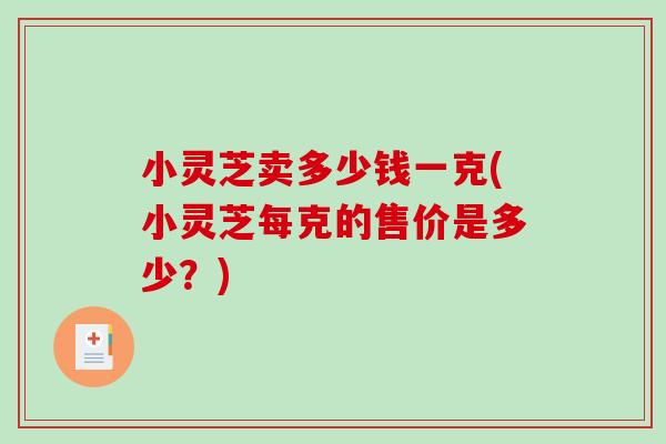 小灵芝卖多少钱一克(小灵芝每克的售价是多少？)-第1张图片-破壁灵芝孢子粉研究指南