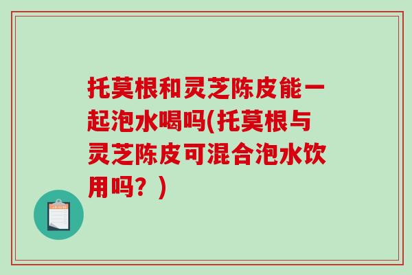 托莫根和灵芝陈皮能一起泡水喝吗(托莫根与灵芝陈皮可混合泡水饮用吗?)-第1张图片-破壁灵芝孢子粉研究指南 托莫根和灵芝陈皮能一起泡水喝吗(托莫根与灵芝陈皮可混合泡水饮用吗?)-第1张图片-破壁灵芝孢子粉研究指南