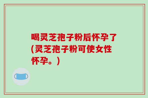 喝灵芝孢子粉后怀孕了(灵芝孢子粉可使女性怀孕。)-第1张图片-破壁灵芝孢子粉研究指南 喝灵芝孢子粉后怀孕了(灵芝孢子粉可使女性怀孕。)-第1张图片-破壁灵芝孢子粉研究指南