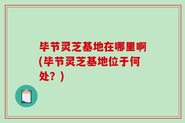 毕节灵芝基地在哪里啊(毕节灵芝基地位于何处?)-第1张图片-破壁灵芝孢子粉研究指南 毕节灵芝基地在哪里啊(毕节灵芝基地位于何处?)-第1张图片-破壁灵芝孢子粉研究指南