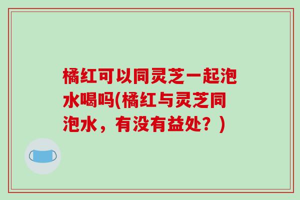 橘红可以同灵芝一起泡水喝吗(橘红与灵芝同泡水,有没有益处?)-第1张图片-破壁灵芝孢子粉研究指南 橘红可以同灵芝一起泡水喝吗(橘红与灵芝同泡水,有没有益处?)-第1张图片-破壁灵芝孢子粉研究指南