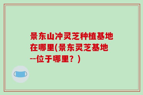 景东山冲灵芝种植基地在哪里(景东灵芝基地--位于哪里?)-第1张图片-破壁灵芝孢子粉研究指南 景东山冲灵芝种植基地在哪里(景东灵芝基地--位于哪里?)-第1张图片-破壁灵芝孢子粉研究指南