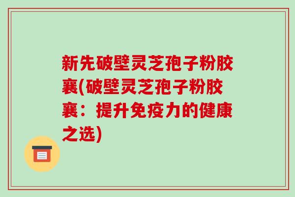 新先破壁灵芝孢子粉胶襄(破壁灵芝孢子粉胶襄:提升免疫力的健康之选)-第1张图片-破壁灵芝孢子粉研究指南 新先破壁灵芝孢子粉胶襄(破壁灵芝孢子粉胶襄:提升免疫力的健康之选)-第1张图片-破壁灵芝孢子粉研究指南
