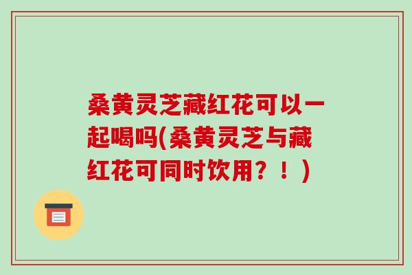 桑黄灵芝藏红花可以一起喝吗(桑黄灵芝与藏红花可同时饮用?!)-第1张图片-破壁灵芝孢子粉研究指南 桑黄灵芝藏红花可以一起喝吗(桑黄灵芝与藏红花可同时饮用?!)-第1张图片-破壁灵芝孢子粉研究指南
