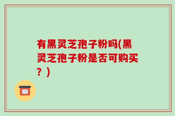 有黑灵芝孢子粉吗(黑灵芝孢子粉是否可购买?)-第1张图片-破壁灵芝孢子粉研究指南 有黑灵芝孢子粉吗(黑灵芝孢子粉是否可购买?)-第1张图片-破壁灵芝孢子粉研究指南