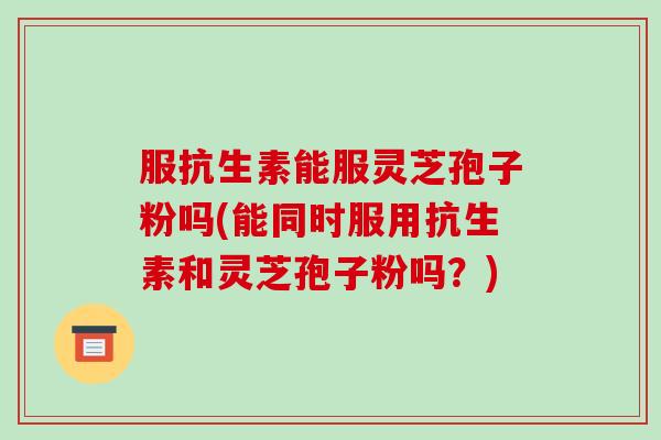 服抗生素能服灵芝孢子粉吗(能同时服用抗生素和灵芝孢子粉吗？)-第1张图片-破壁灵芝孢子粉研究指南