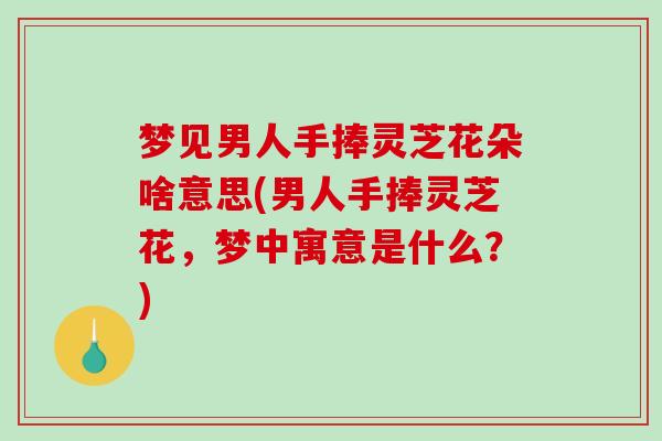 梦见男人手捧灵芝花朵啥意思(男人手捧灵芝花，梦中寓意是什么？)-第1张图片-破壁灵芝孢子粉研究指南