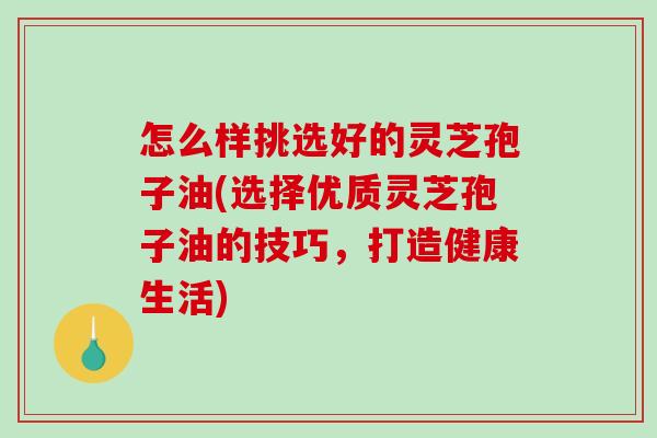 怎么样挑选好的灵芝孢子油(选择优质灵芝孢子油的技巧,打造健康生活)-第1张图片-破壁灵芝孢子粉研究指南 怎么样挑选好的灵芝孢子油(选择优质灵芝孢子油的技巧,打造健康生活)-第1张图片-破壁灵芝孢子粉研究指南