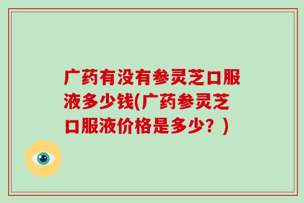 广药有没有参灵芝口服液多少钱(广药参灵芝口服液价格是多少?)-第1张图片-破壁灵芝孢子粉研究指南 广药有没有参灵芝口服液多少钱(广药参灵芝口服液价格是多少?)-第1张图片-破壁灵芝孢子粉研究指南