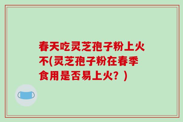 春天吃灵芝孢子粉上火不(灵芝孢子粉在春季食用是否易上火？)-第1张图片-破壁灵芝孢子粉研究指南