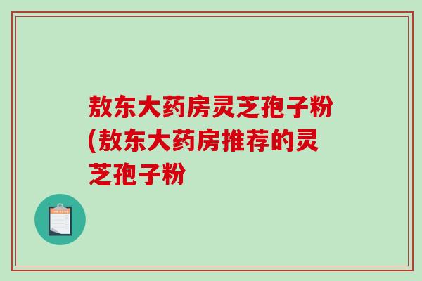 敖东大药房灵芝孢子粉(敖东大药房推荐的灵芝孢子粉-第1张图片-破壁灵芝孢子粉研究指南 敖东大药房灵芝孢子粉(敖东大药房推荐的灵芝孢子粉-第1张图片-破壁灵芝孢子粉研究指南