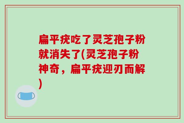 扁平疣吃了灵芝孢子粉就消失了(灵芝孢子粉神奇，扁平疣迎刃而解)-第1张图片-破壁灵芝孢子粉研究指南