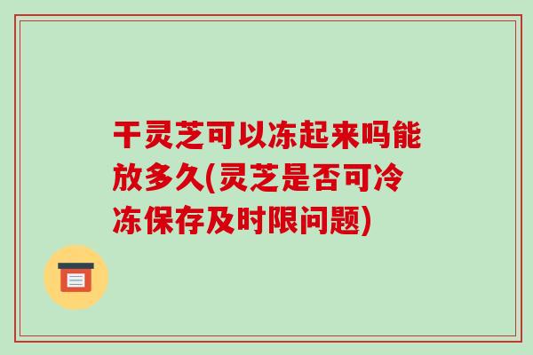 干灵芝可以冻起来吗能放多久(灵芝是否可冷冻保存及时限问题)-第1张图片-破壁灵芝孢子粉研究指南 干灵芝可以冻起来吗能放多久(灵芝是否可冷冻保存及时限问题)-第1张图片-破壁灵芝孢子粉研究指南