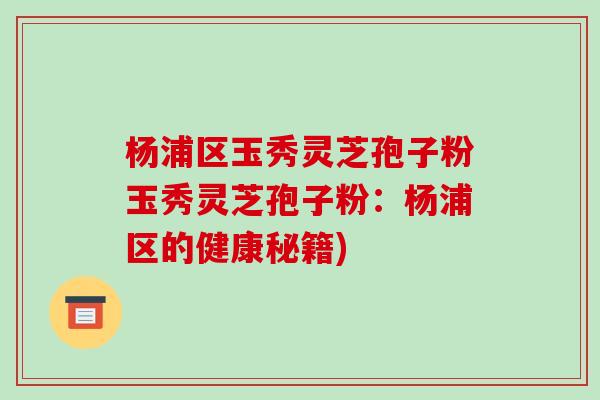 杨浦区玉秀灵芝孢子粉玉秀灵芝孢子粉：杨浦区的健康秘籍)-第1张图片-破壁灵芝孢子粉研究指南