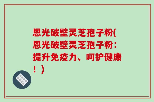 恩光破壁灵芝孢子粉(恩光破壁灵芝孢子粉:提升免疫力、呵护健康!)-第1张图片-破壁灵芝孢子粉研究指南 恩光破壁灵芝孢子粉(恩光破壁灵芝孢子粉:提升免疫力、呵护健康!)-第1张图片-破壁灵芝孢子粉研究指南