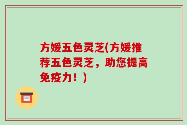 方媛五色灵芝(方媛推荐五色灵芝,助您提高免疫力!)-第1张图片-破壁灵芝孢子粉研究指南 方媛五色灵芝(方媛推荐五色灵芝,助您提高免疫力!)-第1张图片-破壁灵芝孢子粉研究指南