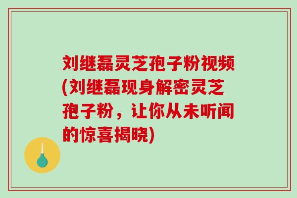 刘继磊灵芝孢子粉视频(刘继磊现身解密灵芝孢子粉，让你从未听闻的惊喜揭晓)-第1张图片-破壁灵芝孢子粉研究指南