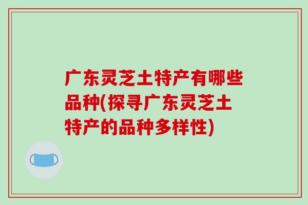 广东灵芝土特产有哪些品种(探寻广东灵芝土特产的品种多样性)-第1张图片-破壁灵芝孢子粉研究指南