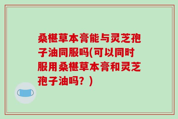 桑椹草本膏能与灵芝孢子油同服吗(可以同时服用桑椹草本膏和灵芝孢子油吗？)-第1张图片-破壁灵芝孢子粉研究指南