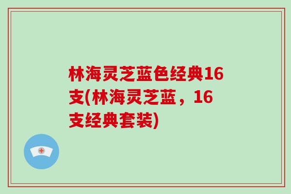 林海灵芝蓝色经典16支(林海灵芝蓝，16支经典套装)-第1张图片-破壁灵芝孢子粉研究指南