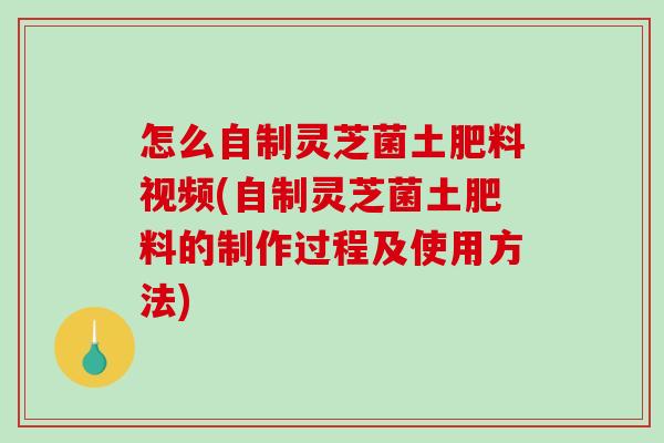怎么自制灵芝菌土肥料视频(自制灵芝菌土肥料的制作过程及使用方法)-第1张图片-破壁灵芝孢子粉研究指南