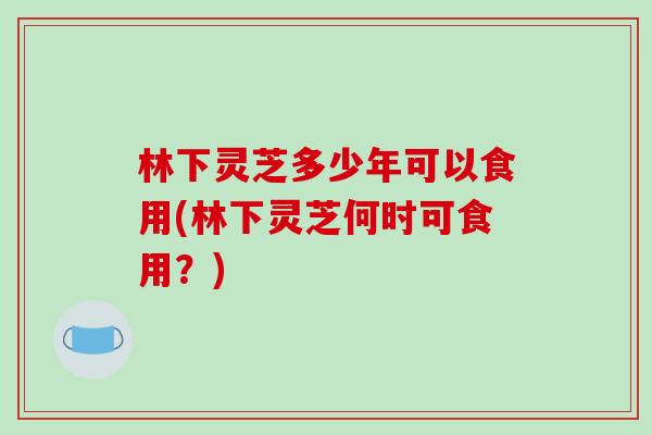 林下灵芝多少年可以食用(林下灵芝何时可食用？)-第1张图片-破壁灵芝孢子粉研究指南