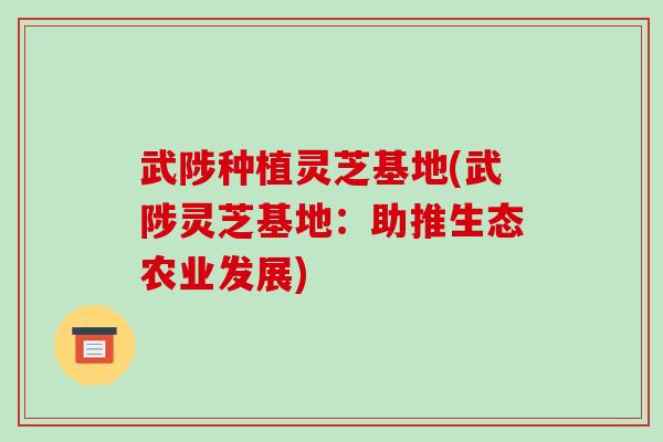 武陟种植灵芝基地(武陟灵芝基地：助推生态农业发展)-第1张图片-破壁灵芝孢子粉研究指南