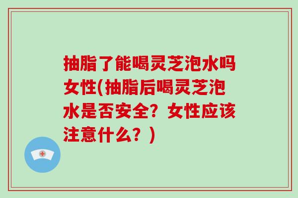 抽脂了能喝灵芝泡水吗女性(抽脂后喝灵芝泡水是否安全？女性应该注意什么？)-第1张图片-破壁灵芝孢子粉研究指南