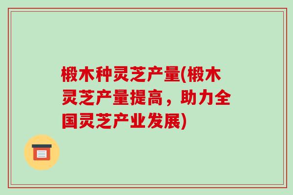 椴木种灵芝产量(椴木灵芝产量提高，助力全国灵芝产业发展)-第1张图片-破壁灵芝孢子粉研究指南