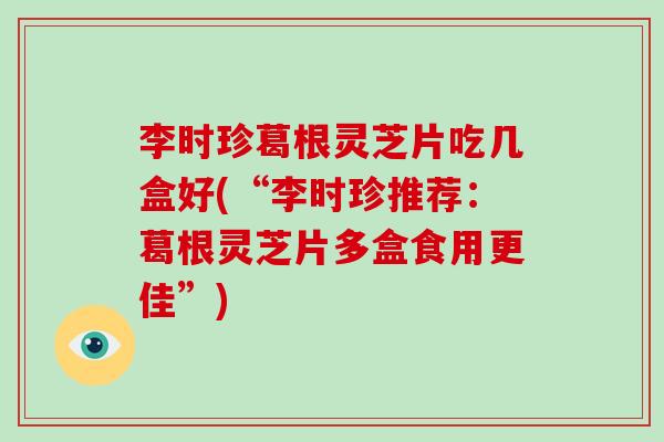 李时珍葛根灵芝片吃几盒好(“李时珍推荐:葛根灵芝片多盒食用更佳”)-第1张图片-破壁灵芝孢子粉研究指南 李时珍葛根灵芝片吃几盒好(“李时珍推荐:葛根灵芝片多盒食用更佳”)-第1张图片-破壁灵芝孢子粉研究指南