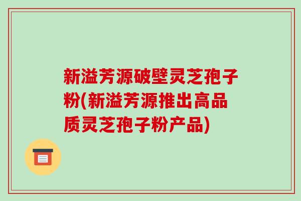 新溢芳源破壁灵芝孢子粉(新溢芳源推出高品质灵芝孢子粉产品)-第1张图片-破壁灵芝孢子粉研究指南 新溢芳源破壁灵芝孢子粉(新溢芳源推出高品质灵芝孢子粉产品)-第1张图片-破壁灵芝孢子粉研究指南