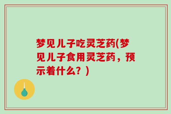 梦见儿子吃灵芝药(梦见儿子食用灵芝药,预示着什么?)-第1张图片-破壁灵芝孢子粉研究指南 梦见儿子吃灵芝药(梦见儿子食用灵芝药,预示着什么?)-第1张图片-破壁灵芝孢子粉研究指南