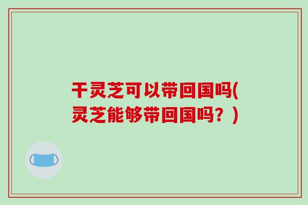 干灵芝可以带回国吗(灵芝能够带回国吗?)-第1张图片-破壁灵芝孢子粉研究指南 干灵芝可以带回国吗(灵芝能够带回国吗?)-第1张图片-破壁灵芝孢子粉研究指南