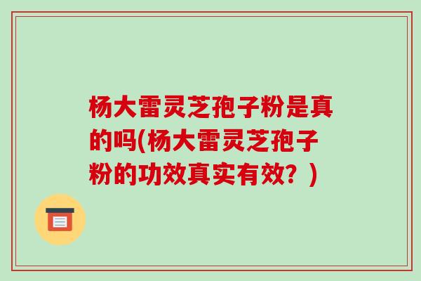杨大雷灵芝孢子粉是真的吗(杨大雷灵芝孢子粉的功效真实有效?)-第1张图片-破壁灵芝孢子粉研究指南 杨大雷灵芝孢子粉是真的吗(杨大雷灵芝孢子粉的功效真实有效?)-第1张图片-破壁灵芝孢子粉研究指南