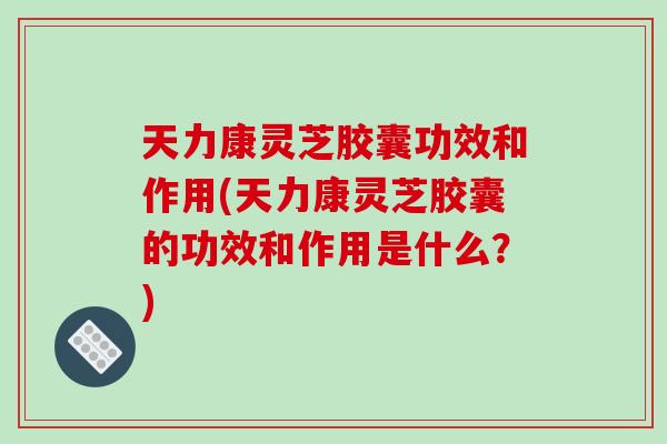 天力康灵芝胶囊功效和作用(天力康灵芝胶囊的功效和作用是什么?)-第1张图片-破壁灵芝孢子粉研究指南 天力康灵芝胶囊功效和作用(天力康灵芝胶囊的功效和作用是什么?)-第1张图片-破壁灵芝孢子粉研究指南