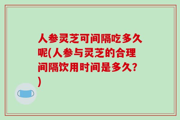 人参灵芝可间隔吃多久呢(人参与灵芝的合理间隔饮用时间是多久?)-第1张图片-破壁灵芝孢子粉研究指南 人参灵芝可间隔吃多久呢(人参与灵芝的合理间隔饮用时间是多久?)-第1张图片-破壁灵芝孢子粉研究指南
