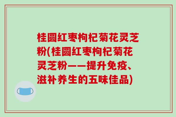 桂圆红枣枸杞菊花灵芝粉(桂圆红枣枸杞菊花灵芝粉——提升免疫、滋补养生的五味佳品)-第1张图片-破壁灵芝孢子粉研究指南 桂圆红枣枸杞菊花灵芝粉(桂圆红枣枸杞菊花灵芝粉——提升免疫、滋补养生的五味佳品)-第1张图片-破壁灵芝孢子粉研究指南