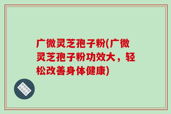 广微灵芝孢子粉(广微灵芝孢子粉功效大,轻松改善身体健康)-第1张图片-破壁灵芝孢子粉研究指南 广微灵芝孢子粉(广微灵芝孢子粉功效大,轻松改善身体健康)-第1张图片-破壁灵芝孢子粉研究指南