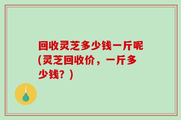 回收灵芝多少钱一斤呢(灵芝回收价，一斤多少钱？)-第1张图片-破壁灵芝孢子粉研究指南