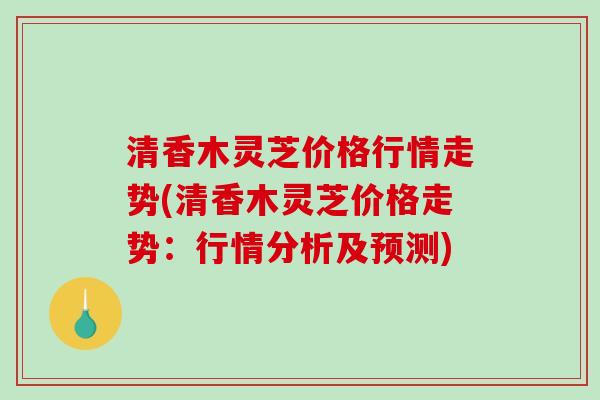 清香木灵芝价格行情走势(清香木灵芝价格走势:行情分析及预测)-第1张图片-破壁灵芝孢子粉研究指南 清香木灵芝价格行情走势(清香木灵芝价格走势:行情分析及预测)-第1张图片-破壁灵芝孢子粉研究指南