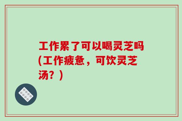 工作累了可以喝灵芝吗(工作疲惫，可饮灵芝汤？)-第1张图片-破壁灵芝孢子粉研究指南
