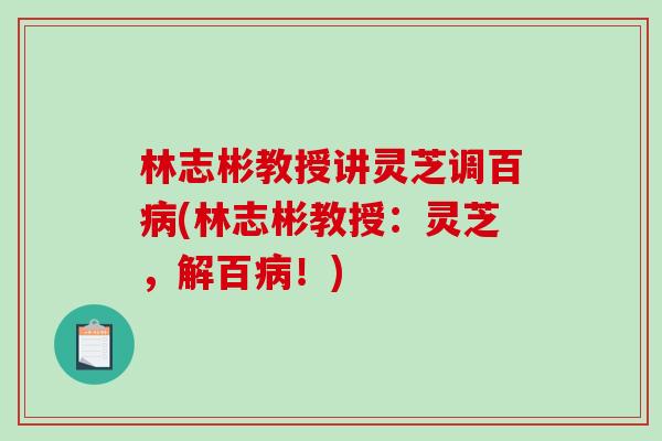 林志彬教授讲灵芝调百病(林志彬教授:灵芝,解百病!)-第1张图片-破壁灵芝孢子粉研究指南 林志彬教授讲灵芝调百病(林志彬教授:灵芝,解百病!)-第1张图片-破壁灵芝孢子粉研究指南