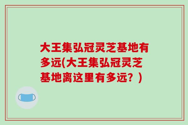 大王集弘冠灵芝基地有多远(大王集弘冠灵芝基地离这里有多远?)-第1张图片-破壁灵芝孢子粉研究指南 大王集弘冠灵芝基地有多远(大王集弘冠灵芝基地离这里有多远?)-第1张图片-破壁灵芝孢子粉研究指南