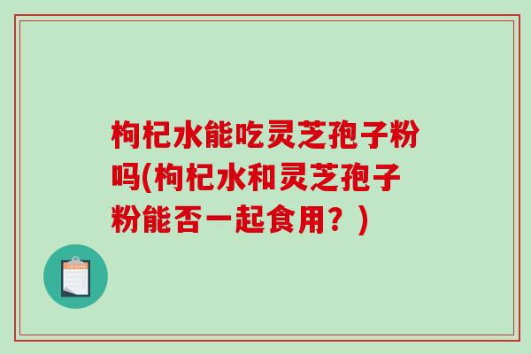 枸杞水能吃灵芝孢子粉吗(枸杞水和灵芝孢子粉能否一起食用?)-第1张图片-破壁灵芝孢子粉研究指南 枸杞水能吃灵芝孢子粉吗(枸杞水和灵芝孢子粉能否一起食用?)-第1张图片-破壁灵芝孢子粉研究指南