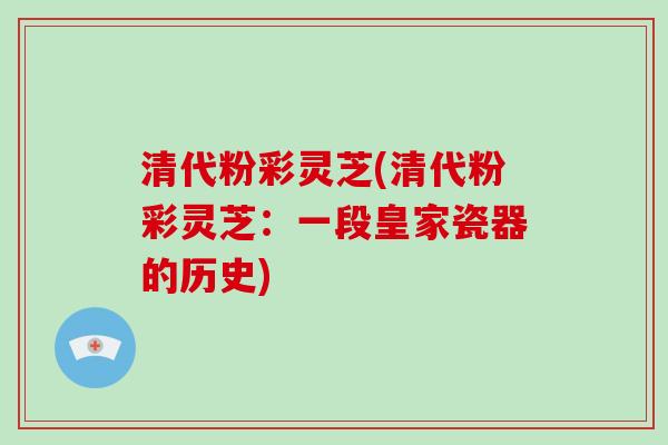 清代粉彩灵芝(清代粉彩灵芝:一段皇家瓷器的历史)-第1张图片-破壁灵芝孢子粉研究指南 清代粉彩灵芝(清代粉彩灵芝:一段皇家瓷器的历史)-第1张图片-破壁灵芝孢子粉研究指南