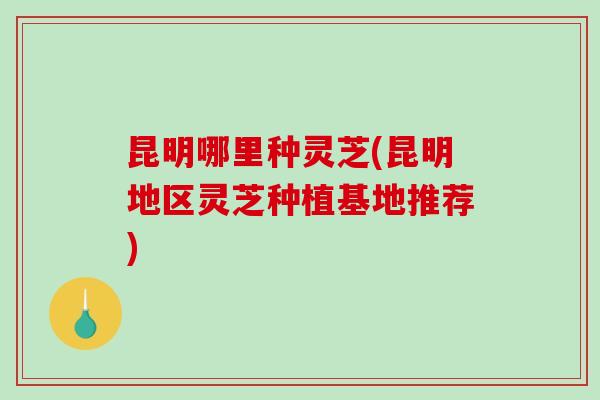 昆明哪里种灵芝(昆明地区灵芝种植基地推荐)-第1张图片-破壁灵芝孢子粉研究指南 昆明哪里种灵芝(昆明地区灵芝种植基地推荐)-第1张图片-破壁灵芝孢子粉研究指南