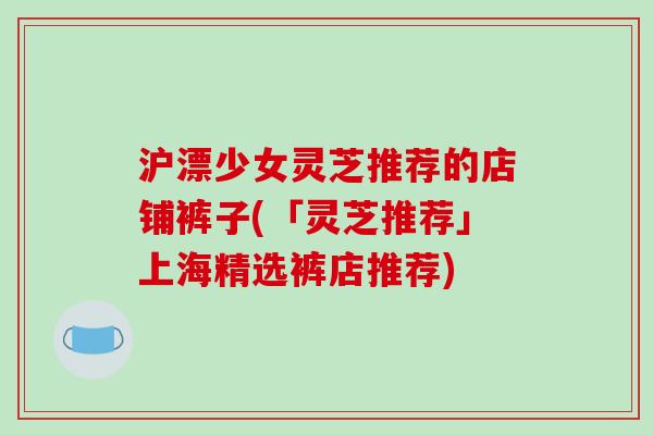 沪漂少女灵芝推荐的店铺裤子(「灵芝推荐」上海精选裤店推荐)-第1张图片-破壁灵芝孢子粉研究指南 沪漂少女灵芝推荐的店铺裤子(「灵芝推荐」上海精选裤店推荐)-第1张图片-破壁灵芝孢子粉研究指南