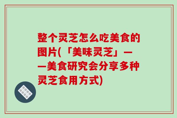 整个灵芝怎么吃美食的图片(「美味灵芝」——美食研究会分享多种灵芝食用方式)-第1张图片-破壁灵芝孢子粉研究指南 整个灵芝怎么吃美食的图片(「美味灵芝」——美食研究会分享多种灵芝食用方式)-第1张图片-破壁灵芝孢子粉研究指南